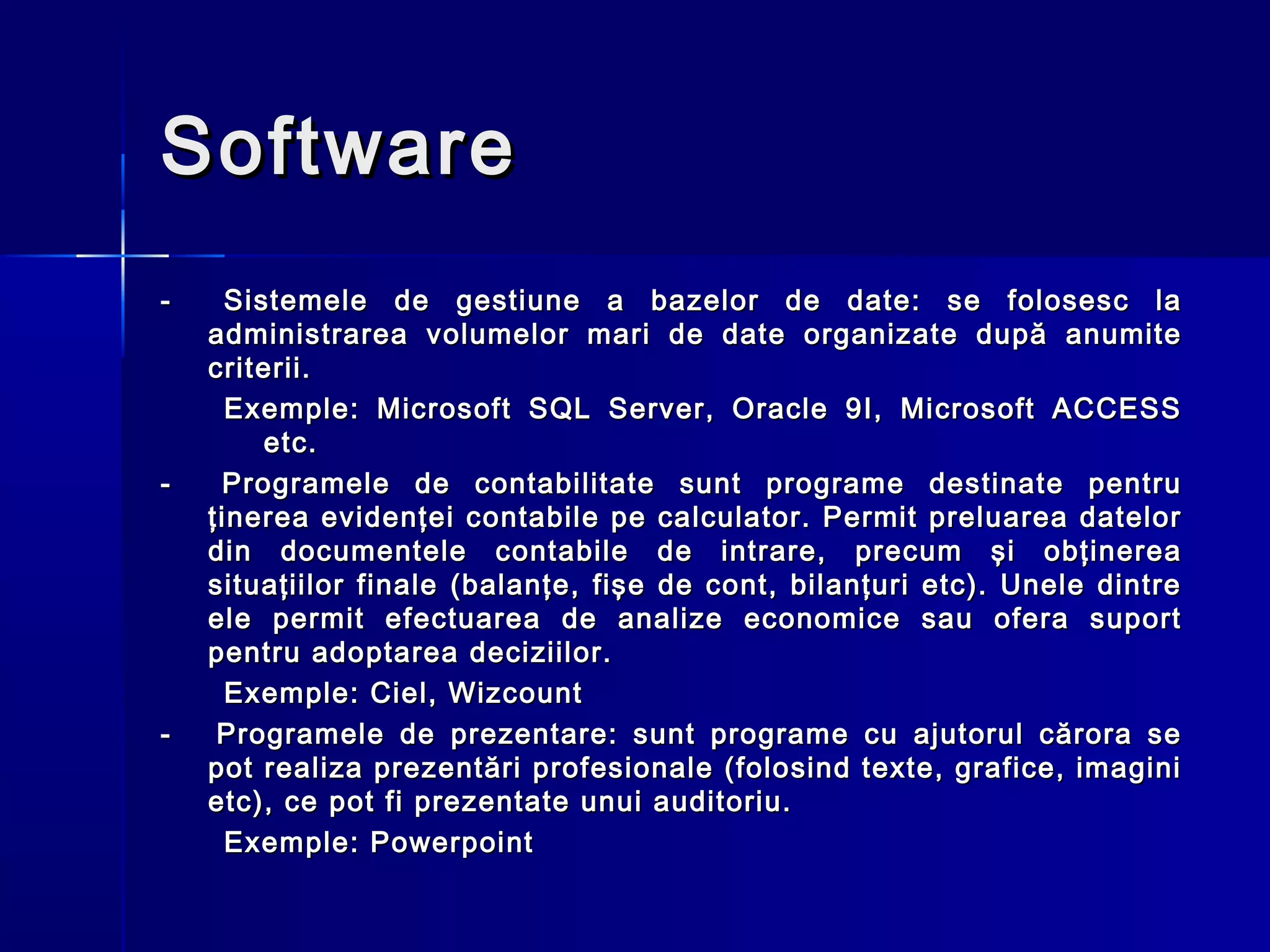 Software
-     Sistemele de gestiune a bazelor de date: se folosesc la
    administrarea volumelor mari de date organizate după anumite
    criterii.
      Exemple: Microsoft SQL Server, Oracle 9I, Microsoft ACCESS
         etc.
-    Programele de contabilitate sunt programe destinate pentru
    ţinerea evidenţei contabile pe calculator. Permit preluarea datelor
    din documentele contabile de intrare, precum şi obţinerea
    situaţiilor finale (balanţe, fişe de cont, bilanţuri etc). Unele dintre
    ele permit efectuarea de analize economice sau ofera suport
    pentru adoptarea deciziilor.
      Exemple: Ciel, Wizcount
-    Programele de prezentare: sunt programe cu ajutorul cărora se
    pot realiza prezentări profesionale (folosind texte, grafice, imagini
    etc), ce pot fi prezentate unui auditoriu.
      Exemple: Powerpoint
 