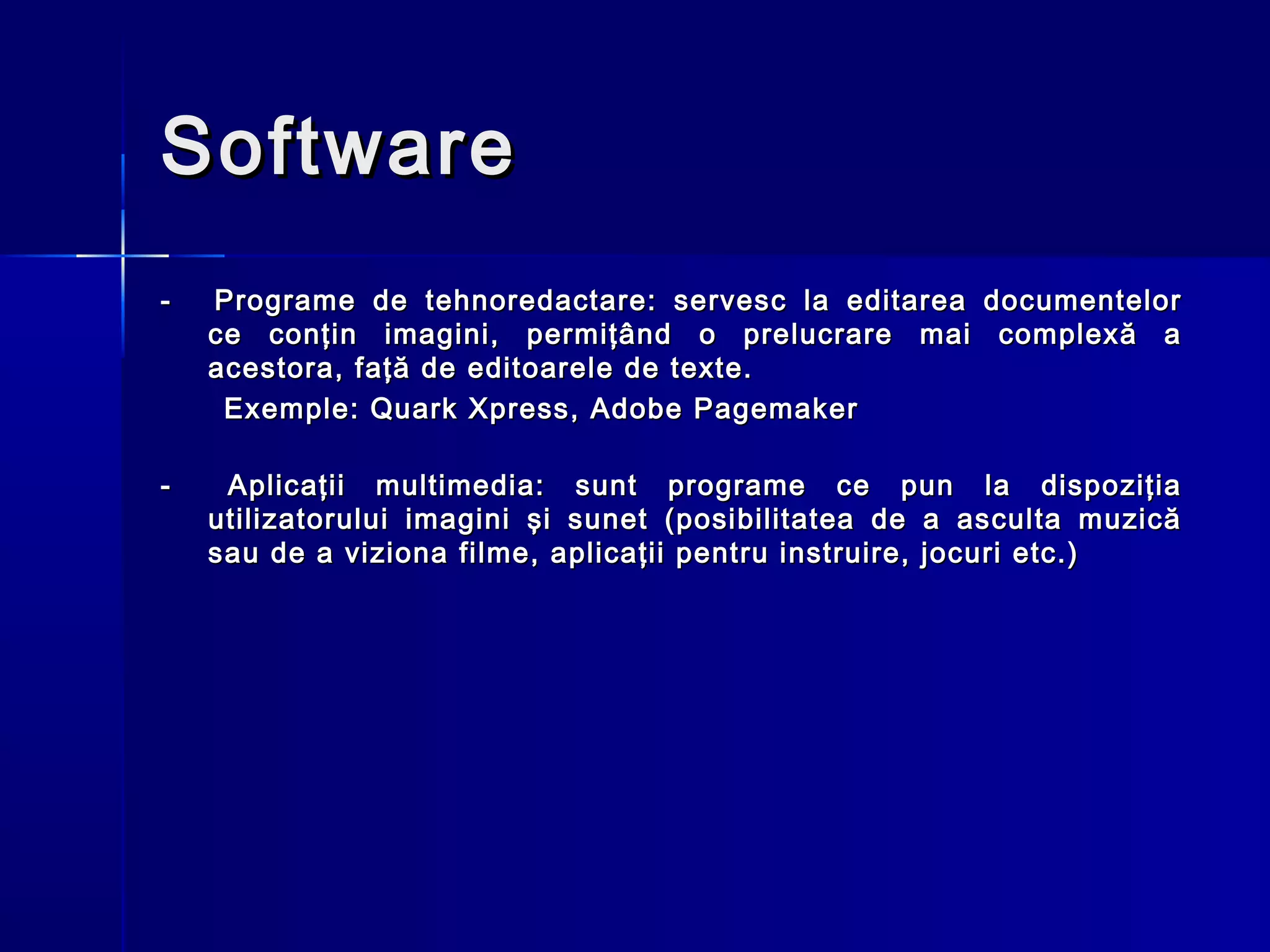 Software
-   Programe de tehnoredactare: servesc la editarea documentelor
    ce conţin imagini, permiţând o prelucrare mai complexă a
    acestora, faţă de editoarele de texte.
     Exemple: Quark Xpress, Adobe Pagemaker

-    Aplicaţii multimedia: sunt programe ce pun la dispoziţia
    utilizatorului imagini şi sunet (posibilitatea de a asculta muzică
    sau de a viziona filme, aplicaţii pentru instruire, jocuri etc.)
 