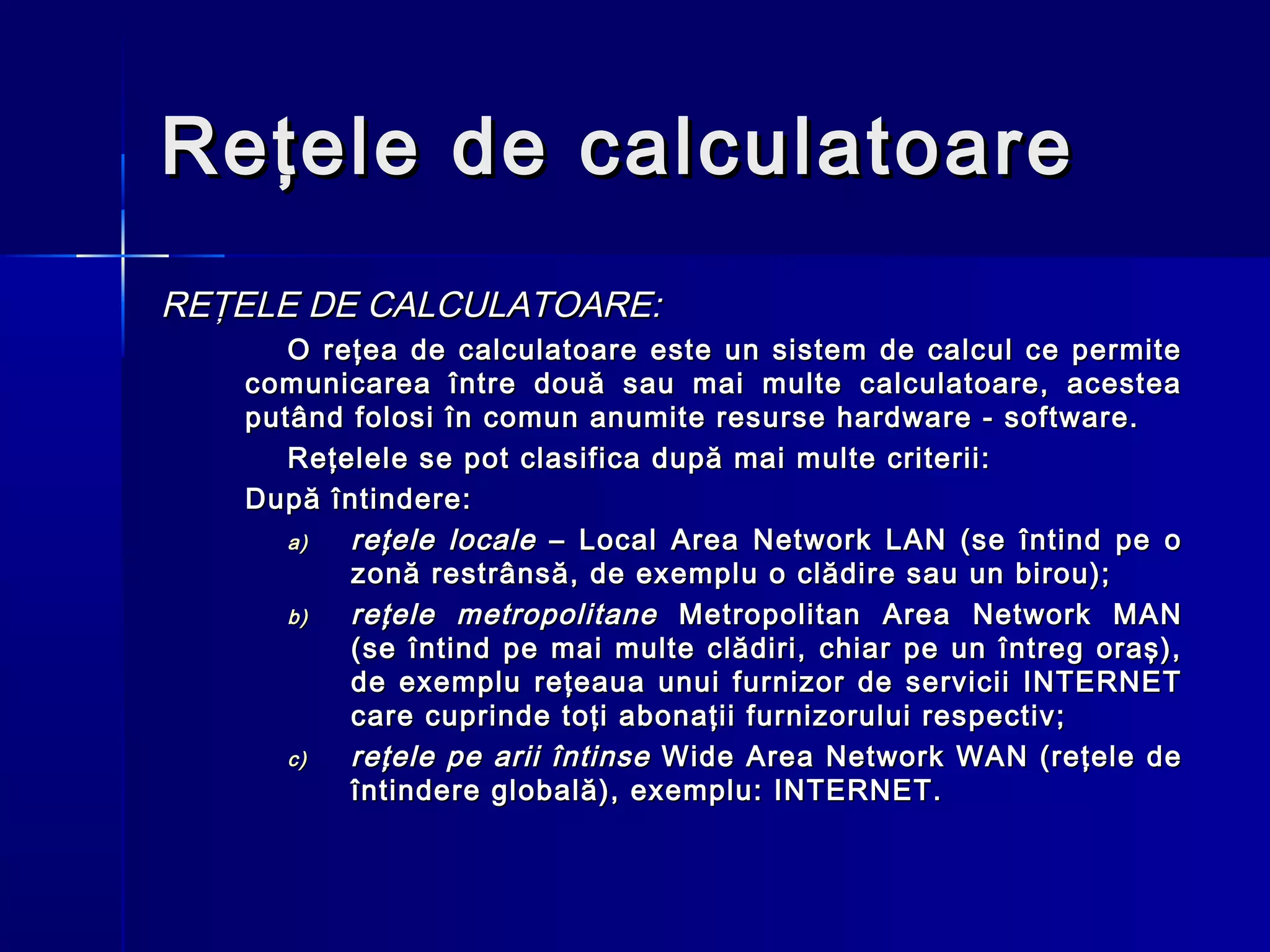 Reţele de calculatoare
REŢELE DE CALCULATOARE:
      O reţea de calculatoare este un sistem de calcul ce permite
   comunicarea între două sau mai multe calculatoare, acestea
   putând folosi în comun anumite resurse hardware - software.
      Reţelele se pot clasifica după mai multe criterii:
   După întindere:
      a)  reţele locale – Local Area Network LAN (se întind pe o
          zonă restrânsă, de exemplu o clădire sau un birou);
      b)  reţele metropolitane Metropolitan Area Network MAN
          (se întind pe mai multe clădiri, chiar pe un întreg oraş),
          de exemplu reţeaua unui furnizor de servicii INTERNET
          care cuprinde toţi abonaţii furnizorului respectiv;
      c)  reţele pe arii întinse Wide Area Network WAN (reţele de
          întindere globală), exemplu: INTERNET.
 