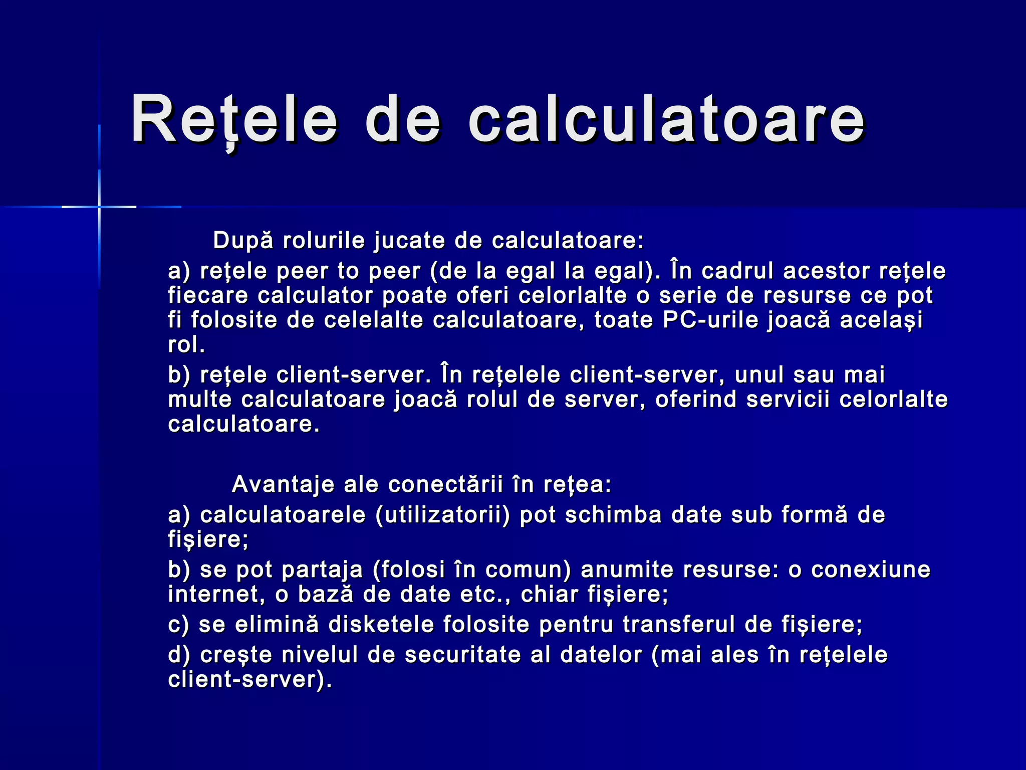 Reţele de calculatoare
      După rolurile jucate de calculatoare:
 a) reţele peer to peer (de la egal la egal). În cadrul acestor reţele
 fiecare calculator poate oferi celorlalte o serie de resurse ce pot
 fi folosite de celelalte calculatoare, toate PC-urile joacă acelaşi
 rol.
 b) reţele client-server. În reţelele client-server, unul sau mai
 multe calculatoare joacă rolul de server, oferind servicii celorlalte
 calculatoare.

       Avantaje ale conectării în reţea:
 a) calculatoarele (utilizatorii) pot schimba date sub formă de
 fişiere;
 b) se pot partaja (folosi în comun) anumite resurse: o conexiune
 internet, o bază de date etc., chiar fişiere;
 c) se elimină disketele folosite pentru transferul de fişiere;
 d) creşte nivelul de securitate al datelor (mai ales în reţelele
 client-server).
 
