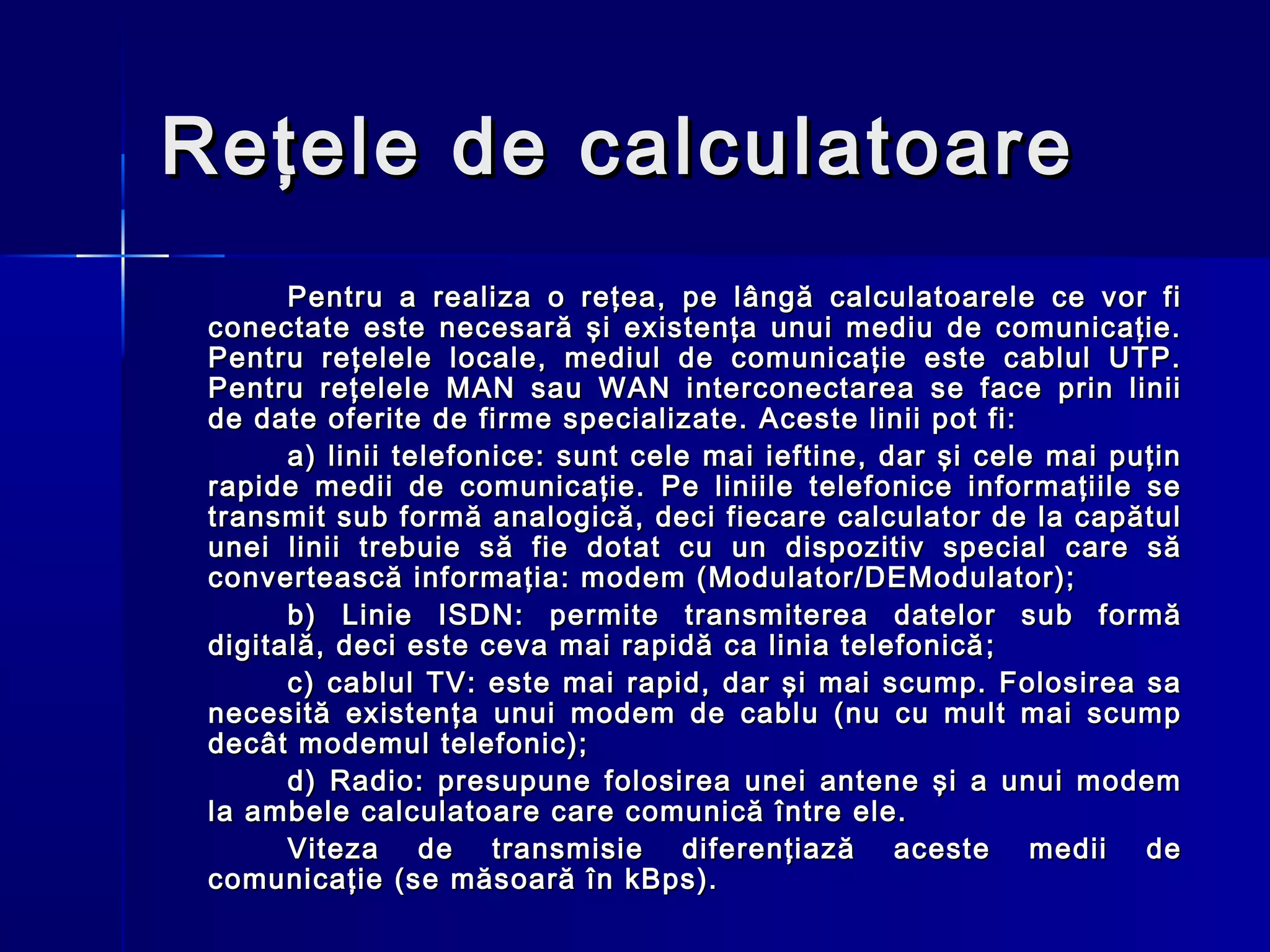 Reţele de calculatoare
       Pentru a realiza o reţea, pe lângă calculatoarele ce vor fi
 conectate este necesară şi existenţa unui mediu de comunicaţie.
 Pentru reţelele locale, mediul de comunicaţie este cablul UTP.
 Pentru reţelele MAN sau WAN interconectarea se face prin linii
 de date oferite de firme specializate. Aceste linii pot fi:
       a) linii telefonice: sunt cele mai ieftine, dar şi cele mai puţin
 rapide medii de comunicaţie. Pe liniile telefonice informaţiile se
 transmit sub formă analogică, deci fiecare calculator de la capătul
 unei linii trebuie să fie dotat cu un dispozitiv special care să
 convertească informaţia: modem (Modulator/DEModulator);
       b) Linie ISDN: permite transmiterea datelor sub formă
 digitală, deci este ceva mai rapidă ca linia telefonică ;
       c) cablul TV: este mai rapid, dar şi mai scump. Folosirea sa
 necesită existenţa unui modem de cablu (nu cu mult mai scump
 decât modemul telefonic);
       d) Radio: presupune folosirea unei antene şi a unui modem
 la ambele calculatoare care comunică între ele.
       Viteza de transmisie diferenţiază aceste medii de
 comunicaţie (se măsoară în kBps).
 