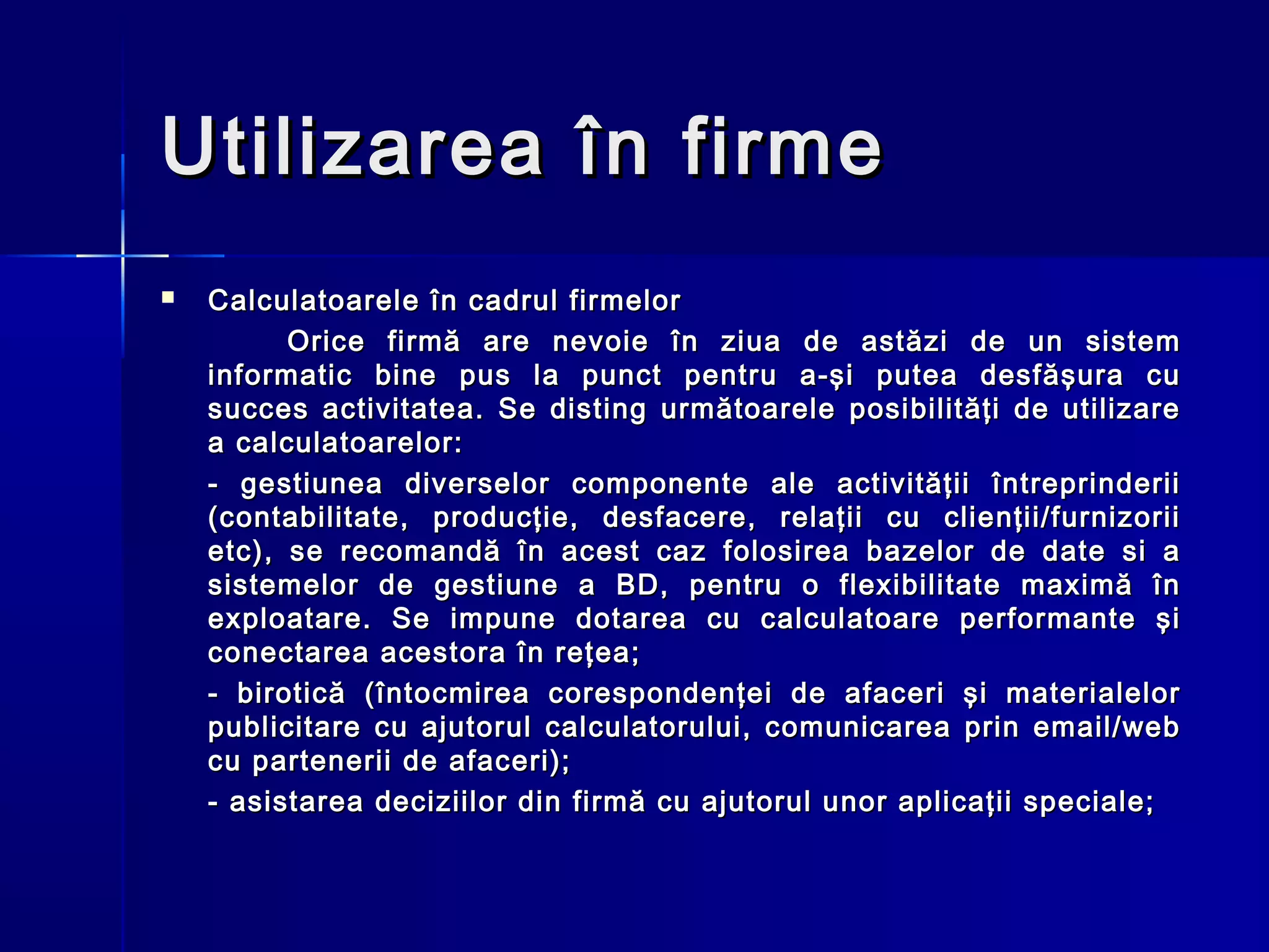 Utilizarea în firme
   Calculatoarele în cadrul firmelor
          Orice firmă are nevoie în ziua de astăzi de un sistem
    informatic bine pus la punct pentru a-şi putea desfăşura cu
    succes activitatea. Se disting următoarele posibilităţi de utilizare
    a calculatoarelor:
    - gestiunea diverselor componente ale activităţii întreprinderii
    (contabilitate, producţie, desfacere, relaţii cu clienţii/furnizorii
    etc), se recomandă în acest caz folosirea bazelor de date si a
    sistemelor de gestiune a BD, pentru o flexibilitate maximă în
    exploatare. Se impune dotarea cu calculatoare performante şi
    conectarea acestora în reţea;
    - birotică (întocmirea corespondenţei de afaceri şi materialelor
    publicitare cu ajutorul calculatorului, comunicarea prin email/web
    cu partenerii de afaceri);
    - asistarea deciziilor din firmă cu ajutorul unor aplicaţii speciale;
 