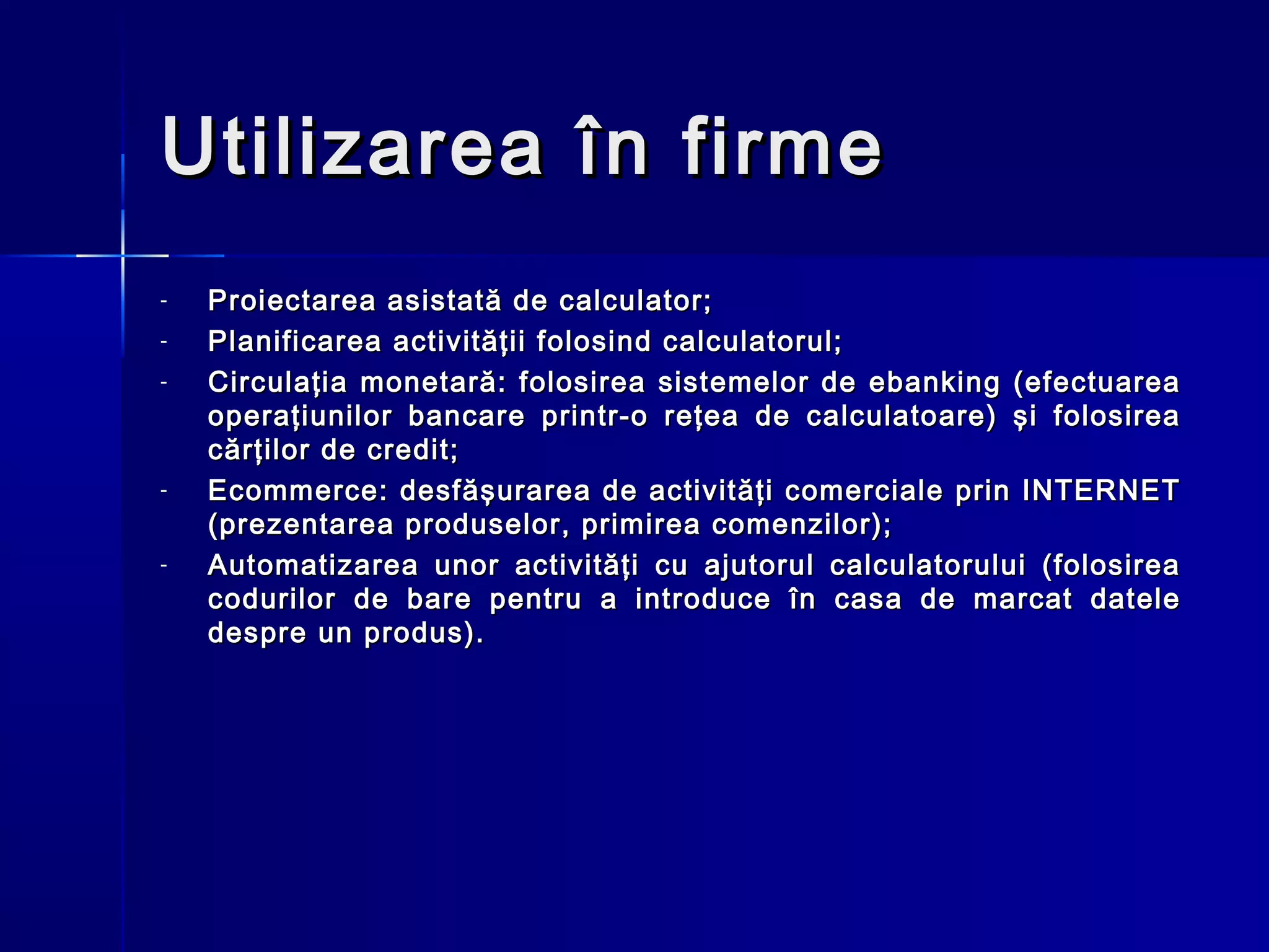 Utilizarea în firme
-   Proiectarea asistată de calculator;
-   Planificarea activităţii folosind calculatorul;
-   Circulaţia monetară: folosirea sistemelor de ebanking (efectuarea
    operaţiunilor bancare printr-o reţea de calculatoare) şi folosirea
    cărţilor de credit;
-   Ecommerce: desfăşurarea de activităţi comerciale prin INTERNET
    (prezentarea produselor, primirea comenzilor);
-   Automatizarea unor activităţi cu ajutorul calculatorului (folosirea
    codurilor de bare pentru a introduce în casa de marcat datele
    despre un produs).
 