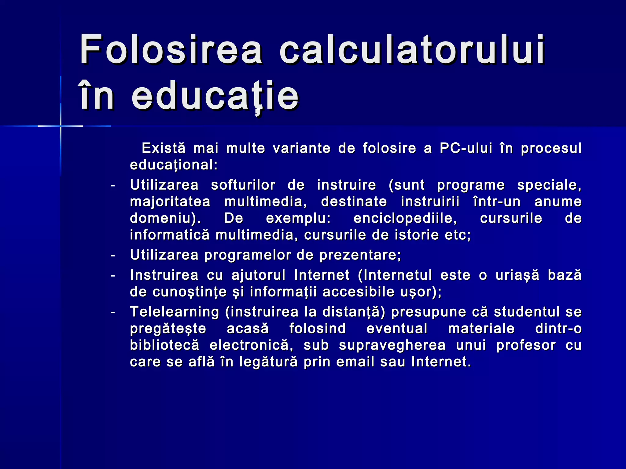 Folosirea calculatorului
în educaţie
       Există mai multe variante de folosire a PC-ului în procesul
     educaţional:
 -   Utilizarea softurilor de instruire (sunt programe speciale,
     majoritatea multimedia, destinate instruirii într-un anume
     domeniu).     De    exemplu:     enciclopediile,  cursurile   de
     informatică multimedia, cursurile de istorie etc;
 -   Utilizarea programelor de prezentare;
 -   Instruirea cu ajutorul Internet (Internetul este o uriaşă bază
     de cunoştinţe şi informaţii accesibile uşor);
 -   Telelearning (instruirea la distanţă) presupune că studentul se
     pregăteşte    acasă    folosind   eventual    materiale   dintr-o
     bibliotecă electronică, sub supravegherea unui profesor cu
     care se află în legătură prin email sau Internet.
 