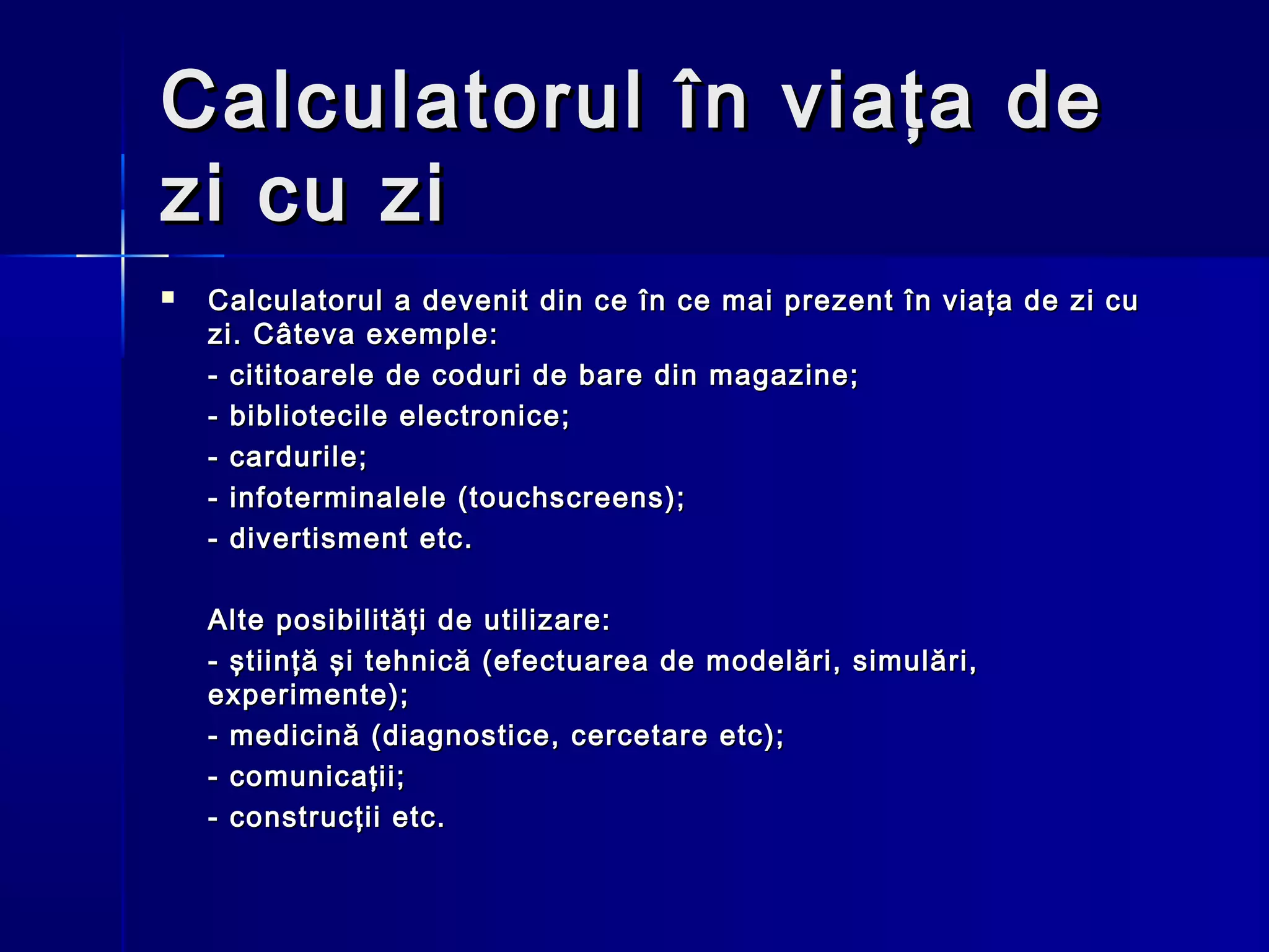 Calculatorul în viaţa de
zi cu zi
   Calculatorul a devenit din ce în ce mai prezent în viaţa de zi cu
    zi. Câteva exemple:
    - cititoarele de coduri de bare din magazine;
    - bibliotecile electronice;
    - cardurile;
    - infoterminalele (touchscreens);
    - divertisment etc.

    Alte posibilităţi de utilizare:
    - ştiinţă şi tehnică (efectuarea de modelări, simulări,
    experimente);
    - medicină (diagnostice, cercetare etc);
    - comunicaţii;
    - construcţii etc.
 