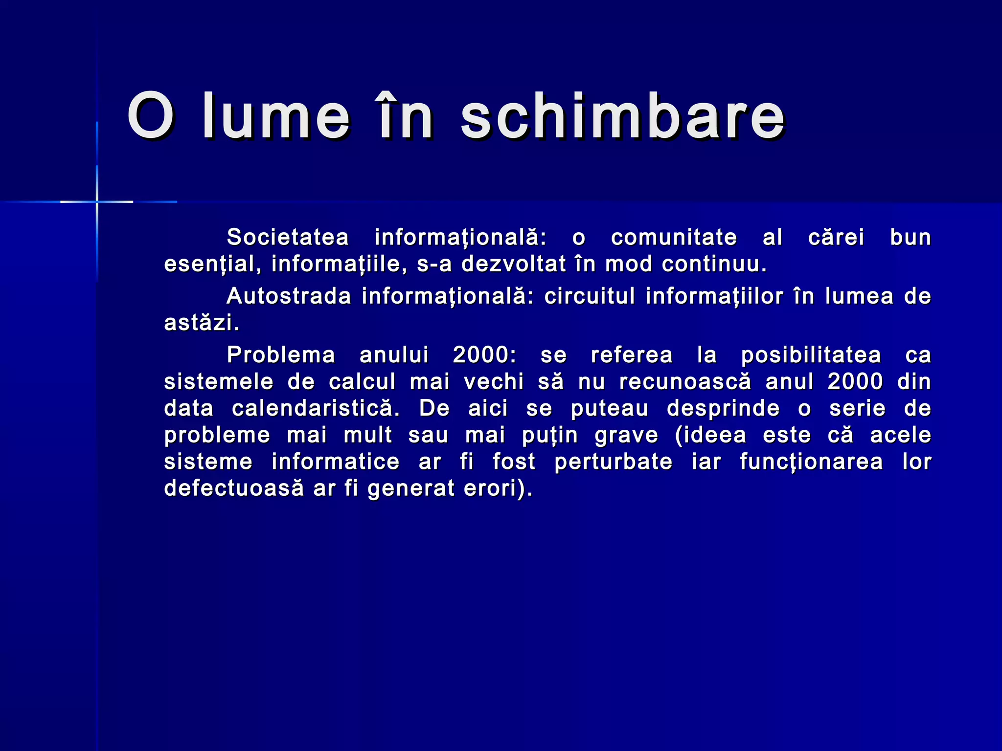 O lume în schimbare
      Societatea informaţională: o comunitate al cărei bun
 esenţial, informaţiile, s-a dezvoltat în mod continuu.
      Autostrada informaţională: circuitul informaţiilor în lumea de
 astăzi.
      Problema anului 2000: se referea la posibilitatea ca
 sistemele de calcul mai vechi să nu recunoască anul 2000 din
 data calendaristică. De aici se puteau desprinde o serie de
 probleme mai mult sau mai puţin grave (ideea este că acele
 sisteme informatice ar fi fost perturbate iar funcţionarea lor
 defectuoasă ar fi generat erori).
 