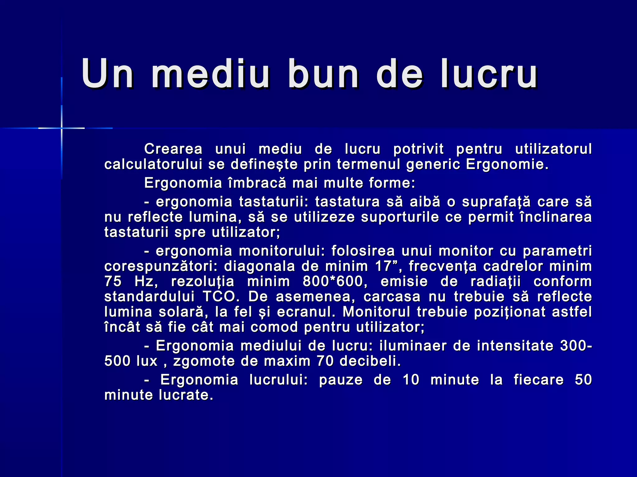 Un mediu bun de lucru
       Crearea unui mediu de lucru potrivit pentru utilizatorul
 calculatorului se defineşte prin termenul generic Ergonomie.
       Ergonomia îmbracă mai multe forme:
       - ergonomia tastaturii: tastatura să aibă o suprafaţă care să
 nu reflecte lumina, să se utilizeze suporturile ce permit înclinarea
 tastaturii spre utilizator;
       - ergonomia monitorului: folosirea unui monitor cu parametri
 corespunzători: diagonala de minim 17”, frecvenţa cadrelor minim
 75 Hz, rezoluţia minim 800*600, emisie de radiaţii conform
 standardului TCO. De asemenea, carcasa nu trebuie să reflecte
 lumina solară, la fel şi ecranul. Monitorul trebuie poziţionat astfel
 încât să fie cât mai comod pentru utilizator;
       - Ergonomia mediului de lucru: iluminaer de intensitate 300-
 500 lux , zgomote de maxim 70 decibeli.
       - Ergonomia lucrului: pauze de 10 minute la fiecare 50
 minute lucrate.
 