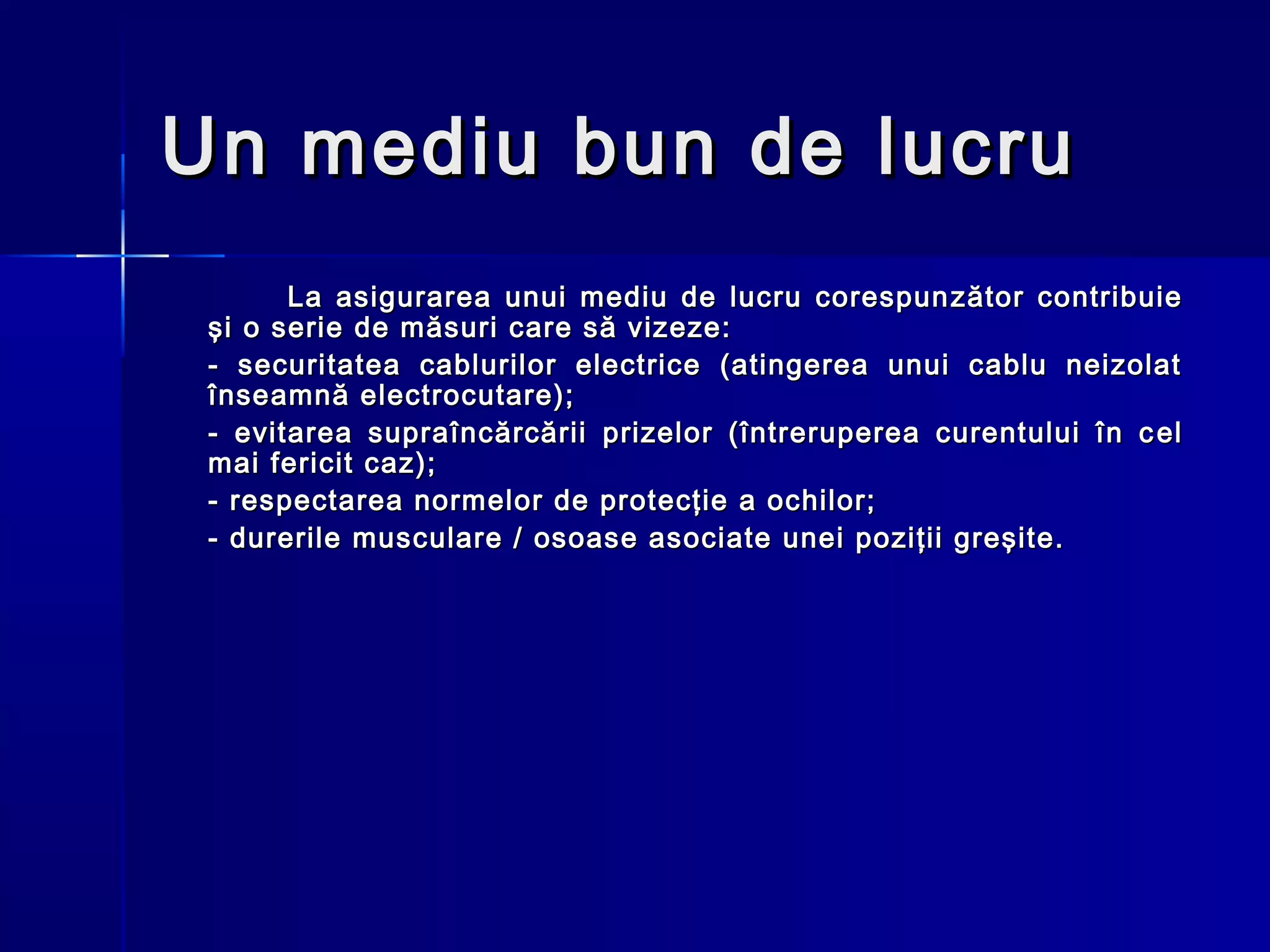 Un mediu bun de lucru
       La asigurarea unui mediu de lucru corespun zător contribuie
 şi o serie de măsuri care să vizeze:
 - securitatea cablurilor electrice (atingerea unui cablu neizolat
 înseamnă electrocutare);
 - evitarea supraîncărcării prizelor (întreruperea curentului în c e l
 mai fericit caz);
 - respectarea normelor de protecţie a ochilor;
 - durerile musculare / osoase asociate unei poziţii greşite.
 