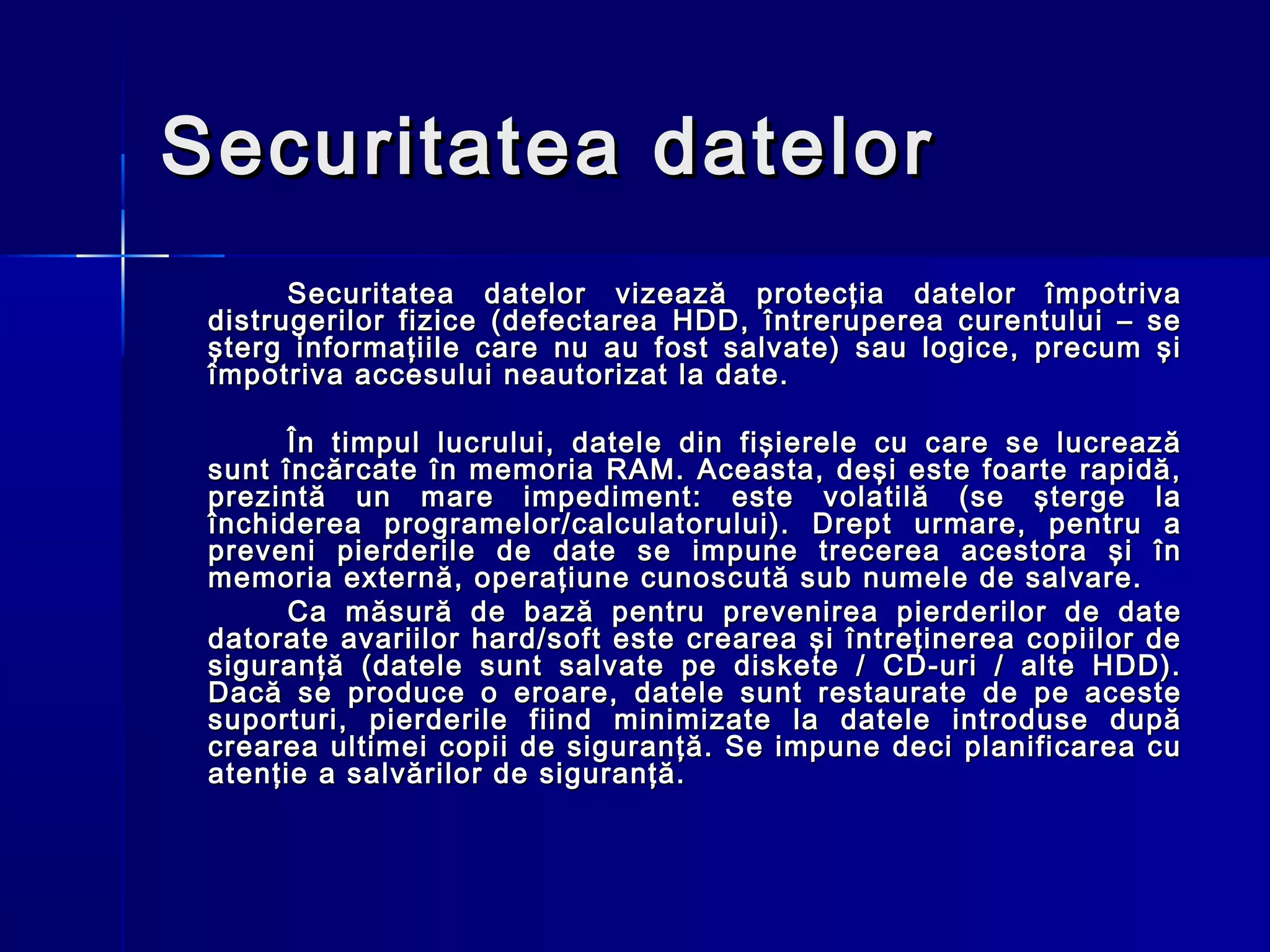 Securitatea datelor
       Securitatea datelor vizează protecţia datelor împotriva
 distrugerilor fizice (defectarea HDD, întreruperea curentului – se
 şterg informaţiile care nu au fost salvate) sau logice, precum şi
 împotriva accesului neautorizat la date.

       În timpul lucrului, datele din fişierele cu care se lucrează
 sunt încărcate în memoria RAM. Aceasta, deşi este foarte rapidă,
 prezintă un mare impediment: este volatilă (se şterge la
 închiderea programelor/calculatorului). Drept urmare, pentru a
 preveni pierderile de date se impune trecerea acestora şi în
 memoria externă, operaţiune cunoscută sub numele de salvare.
       Ca măsură de bază pentru prevenirea pierderilor de date
 datorate avariilor hard/soft este crearea şi întreţinerea copiilor de
 siguranţă (datele sunt salvate pe diskete / CD-uri / alte HDD).
 Dacă se produce o eroare, datele sunt restaurate de pe aceste
 suporturi, pierderile fiind minimizate la datele introduse după
 crearea ultimei copii de siguranţă. Se impune deci planificarea cu
 atenţie a salvărilor de siguranţă.
 