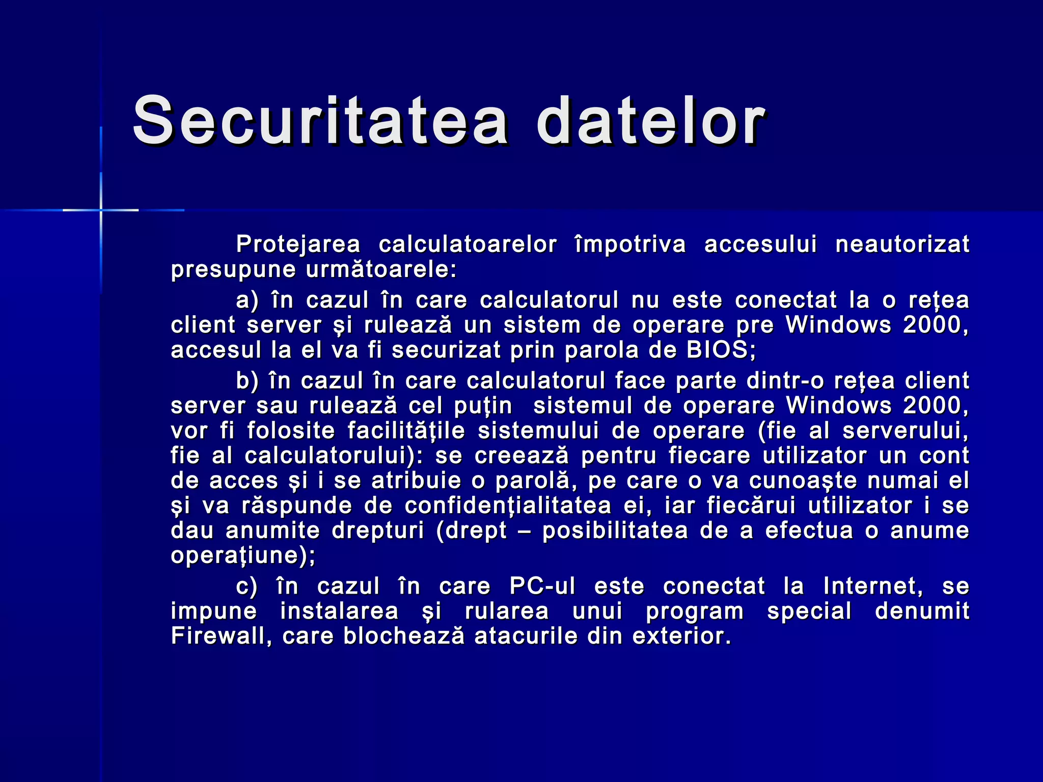Securitatea datelor
       Protejarea calculatoarelor împotriva accesului neautorizat
 presupune următoarele:
       a) în cazul în care calculatorul nu este conectat la o reţea
 client server şi rulează un sistem de operare pre Windows 2000,
 accesul la el va fi securizat prin parola de BIOS;
       b) în cazul în care calculatorul face parte dintr-o reţea client
 server sau rulează cel puţin sistemul de operare Windows 2000,
 vor fi folosite facilităţile sistemului de operare (fie al serverului,
 fie al calculatorului): se creează pentru fiecare utilizator un cont
 de acces şi i se atribuie o parolă, pe care o va cunoaşte numai el
 şi va răspunde de confidenţialitatea ei, iar fiecărui utilizator i se
 dau anumite drepturi (drept – posibilitatea de a efectua o anume
 operaţiune);
       c) în cazul în care PC-ul este conectat la Internet, se
 impune instalarea şi rularea unui program special denumit
 Firewall, care blochează atacurile din exterior.
 