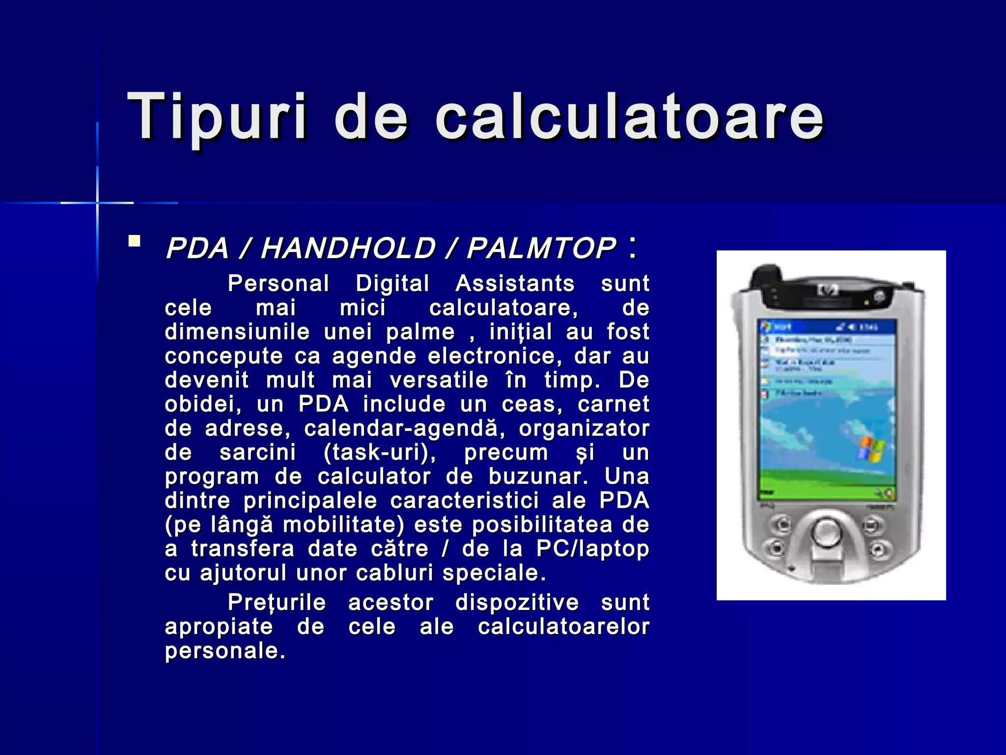 Tipuri de calculatoare
   PDA / HANDHOLD / PALMTOP                :
          Personal Digital Assistants sunt
    cele    mai     mici   calculatoare,     de
    dimensiunile unei palme , iniţial au fost
    concepute ca agende electronice, dar au
    devenit mult mai versatile în timp. De
    obidei, un PDA include un ceas, carnet
    de adrese, calendar-agendă, organizator
    de sarcini (task-uri), precum şi un
    program de calculator de buzunar. Una
    dintre principalele caracteristici ale PDA
    (pe lângă mobilitate) este posibilitatea de
    a transfera date către / de la PC/laptop
    cu ajutorul unor cabluri speciale .
          Preţurile acestor dispozitive sunt
    apropiate de cele ale calculatoarelor
    personale.
 