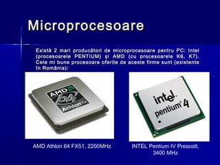Microprocesoare
 Există 2 mari producători de microprocesoare pentru PC: Intel
 (procesoarele PENTIUM) şi AMD (cu procesoarele K6, K7).
 Cele mi bune procesoare oferite de aceste firme sunt (existente
 în România):




AMD Athlon 64 FX51, 2200MHz          INTEL Pentium IV Prescott,
                                            3400 MHz
 