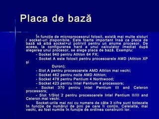 Placa de bază
      În funcţie de microprocesorul folosit, există mai multe sloturi
 / socket-uri disponibile. Este foarte important însă ca placa de
 bază să aibă socket+ul potrivit pentru un anume procesor. De
 aceea, la configurarea hard a unui calculator imediat după
 alegerea unui procesor, se alege placa de bază. Exemplu:
      - Socket 940 pentru Athlon 64 FX;
      - Socket A este folosit pentru procesoarele AMD (Athlon XP
 şi
                Duron);
      - Slot A pentru procesoarele AMD Athlon mai vechi;
      - Socket 462 pentru noile AMD Athlon;
      - Socket 478 pentru Pentium 4 Northwood;
      - Socket 423 pentru Intel Pentium 4 processors;
      - Socket 370 pentru Intel Pentium III and Celeron
 processors;
      - Slot 1/Slot 2 pentru procesoarele Intel Pentium II/III and
 Celeron mai vechi.
      Socket-urile mai noi cu numere de c âte 3 cifre sunt botezate
 în funcţie de numărul de pini pe care îi conţin. Celelalte, mai
 vechi, au fost numite în funcţie de ordinea construirii lor.
 