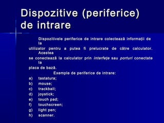 Dispozitive (periferice)
de intrare
       Dispozitivele periferice de intrare colectează informaţii de
       la
 utilizator pentru a putea fi prelucrate de către calculator.
       Acestea
 se cone c tează la calculator prin interfeţe sau porturi conectate
       la
 placa de bază.
                Exemple de periferice de intrare:
 a)    tastatura;
 b)    mouse;
 c)    trackball;
 d)    joystick;
 e)    touch pad;
 f)    touchscreen;
 g)    light pen;
 h)    scanner.
 