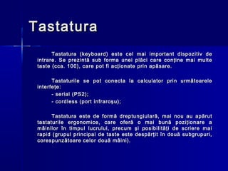 Tastatura
       Tastatura (keyboard) este cel mai        important dispozitiv de
 intrare. Se prezintă sub forma unei plăci      care conţine mai multe
 taste (cca. 100), care pot fi acţionate prin   apăsare.

       Tastaturile se pot conecta la calculator prin următoarele
 interfeţe:
       - serial (PS2);
       - cordless (port infraroşu);

       Tastatura este de formă dreptungiulară, mai nou au apărut
 tastaturile ergonomice, care oferă o mai bună poziţionare a
 mâinilor în timpul lucrului, precum şi posibilităţi de scriere mai
 rapid (grupul principal de taste este despărţit în două subgrupuri,
 corespunzătoare celor două mâini).
 