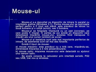 Mouse-ul
       Mouse-ul s-a dezvoltat ca dispozitiv de intrare în paralel cu
 interfeţele grafice (Windows 3.1). Forma mouse-ului se potriveşte
 perfect pentru a fi ţinut sub mână, este prevăzut de obicei cu
 două butoane şi o rotiţă (scroll), sau 3 butoane.
       Mouse-ul se foloseşte împreună cu un pad (covoraş), pe
 care poate fi mişcat. În partea de jos există un dispozitiv care
 detectează mişcările mouse-ului, acestea fiind transpuse în
 mişcări ale unui cursor (simbol) pe ecran.
       Mouse-ul şi tastatura sunt cele mai importante periferice de
 intrare, de asemenea sunt cel mai des folosite.
       Există 2 tipuri de mouse:
 a) mouse mecanic: este prevăzut cu o bilă care, mişcându-se,
 antrenează mişcarea a 2 role perpendiculare;
 b) mouse optic: mişcarea mouse-ului este detectată cu ajutorul
 unui senzor optic.
       Se poate conecta la calculator prin interfaţă serială, PS2
 sau USB, mai nou şi wireless.
 