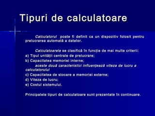 Tipuri de calculatoare
      Calculatorul poate fi definit ca un dispozitiv folosit pentru
 prelucrarea automată a datelor.

       Calculatoarele se clasifică în funcţie de mai multe criterii:
 a) Tipul unităţii centrale de prelucrare;
 b) Capacitatea memoriei interne;
       aceste două caracteristici influenţează viteza de lucru a
 calculatorului
 c) Capacitatea de stocare a memoriei externe;
 d) Viteza de lucru;
 e) Costul sistemului.

 Principalele tipuri de calculatoare sunt prezentate în continuare.
 