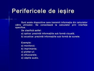 Perifericele de ieşire
      Sunt acele dispozitive care transmit informaţia din calculator
 către utilizator. Se conectează la calculator prin interfeţe
 specifice.
      Se clasifică astfel:
      a) optice: prezintă informaţiile sub formă vizuală;
      b) acustice: prezintă informaţiile sub formă de sunete.

      Exemple:
      a) monitorul;
      b) imprimanta;
      c) plotter-ul;
      d) difuzoarele;
      e) căştile audio.
 