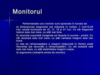 Monitorul
       Performanţele unui monitor sunt apreciate în funcţie de:
 a) dimensiunea diagonalei (se măsoară în inches, 1 inch = 2,54
 cm): există monitoare de 15, 17, 19 şi 21 inci. Cu cât diagonala
 tubului este mai mare, cu atât mai bine.
 b) rezoluţia suportată (imaginea se împarte în puncte – pixeli). Cu
 cât rezoluţia este mai mare, cu atât calitatea imaginii este mai
 bună.
 c) rata de reîmprospătare a imaginii (măsurată în Hertzi) arată
 frecvenţa (pe secundă) a reîmprospătării. Cu cât această rată
 este mai mare, cu atât stabilitatea imaginii creşte.
 d) ergonomia (radiaţiile emise de monitor).
 
