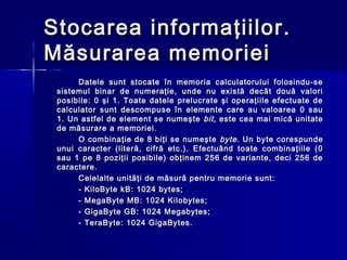 Stocarea informaţiilor.
Măsurarea memoriei
      Datele sunt stocate în memoria calculatorului folosindu-se
 sistemul binar de numeraţie, unde nu există decât două valori
 posibile: 0 şi 1. Toate datele prelucrate şi operaţiile efectuate de
 calculator sunt descompuse în elemente care au valoarea 0 sau
 1. Un astfel de element se numeşte bit , este cea mai mică unitate
 de măsurare a memoriei.
      O combinaţie de 8 biţi se numeşte byte . Un byte corespunde
 unui caracter (literă, cifră etc.). Efectuând toate combinaţiile (0
 sau 1 pe 8 poziţii posibile) obţinem 256 de variante, deci 256 de
 caractere.
      Celelalte unităţi de măsură pentru memorie sunt:
      - KiloByte kB: 1024 bytes;
      - MegaByte MB: 1024 Kilobytes;
      - GigaByte GB: 1024 Megabytes;
      - TeraByte: 1024 GigaBytes.
 