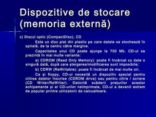 Dispozitive de stocare
(memoria externă)
c) Discul optic (CompactDisc), CD
         Este un disc plat din plastic pe care datele se stochează în
   spirală, de la centru către margine.
         Capacitatea unui CD poate ajunge la 700 Mb. CD-ul se
   prezintă în mai multe variante:
         a) CDROM (Read Only Memory): poate fi încărcat cu date o
   singură dată, după care ştergerea/modificarea sunt imposibile;
         b) CDRW (ReWritable): poate fi încărcat de mai multe ori.
         Ca şi floppy, CD-ul necesită un dispozitiv special pentru
   citirea datelor înscrise (CDROM drive) sau pentru citire / scriere
   (C D Writer/ReWriter). Datorită scăderii preţurilor acestor
   echipamente şi al CD-urilor neimprimate, CD-ul a devenit extrem
   de popular printre utilizatorii de calcualtoare.
 