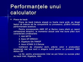 Performanţele unui
calculator
   Placa de bază:
          Placa de bază trebuie aleasă cu foarte mare grijă, pe lângă
    faptul că trebuie să fie compatibilă cu procesorul, putând influenţa
    performanţele acestuia.
          Pentru procesoarele AMD XP şi Barton (care oferă un raport
    calitate/preţ atractiv), la momentul actual cele mai bune plăci sunt
    considerate următoarele:
          1. Abit NF7S 
          2. Epox EP-8RDA3+
          3. Gigabyte GA-7NNXP
          4. Asus A7N8X 2.0 Deluxe
          Indiferent de chipsetul dorit, plăcile celor 4 producători
    enumeraţi mai sus sunt o alegere bună pentru un procesor AMD
    Athlon XP.
          La fel, pentru procesoarele Intel se pot folosi cu succes plăci
    de bază Intel, Gigabyte, Abit.
 