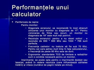Performanţele unui
calculator
   Perifericele de ieşire:
           Pentru monitor:
                • Diagonala ecranului: se recomandă în mod obişnuit
                   utilizarea unui monitor cu diagonala de 17”. Pentru
                   vizionarea de filme sau jocuri, un monitor cu
                   diagonala de 19” este mult mai potrivit.
                • Rezoluţia ecranului: pentru a nu obosi ochiul , o
                   rezoluţie de 800 * 600 Mhz sau 1024 * 768 sunt
                   perfecte.
                • Frecvenţa cadrelor: nu trebuie să fie sub 70 Khz.
                   Pentru cei care petrec mult timp în faţa calculatorului,
                   o frecvenţă de peste 90 Khz este de dorit.
                • Ergonomie: standardele TCO de limitare a radiaţiilor
                   sunt o condiţie necesară pentru un monitor.
           Imprimanta: se poate opta pentru o imprimantă deskjet sau
    laserjet, având în vedere rezoluţia (care influenţează calitatea
    listării) şi viteza (numărul de pagini listate pe minut).
 