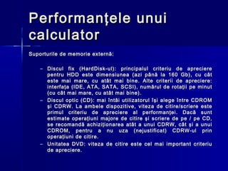 Performanţele unui
calculator
Suporturile de memorie externă:

    – Discul fix (HardDisk-ul): principalul criteriu de apreciere
      pentru HDD este dimensiunea (azi până la 160 Gb), cu cât
      este mai mare, cu atât mai bine. Alte criterii de apreciere:
      interfaţa (IDE, ATA, SATA, SCSI), numărul de rotaţii pe minut
      (cu cât mai mare, cu atât mai bine).
    – Discul optic (CD): mai întâi utilizatorul îşi alege între CDROM
      şi CDRW. La ambele dispozitive, viteza de citire/scriere este
      primul criteriu de apreciere al performanţei. Dacă sunt
      estimate operaţiuni majore de citire şi scriere de pe / pe CD,
      se recomandă achiziţionarea atât a unui CDRW, cât şi a unui
      CDROM, pentru a nu uza (nejustificat) CDRW-ul prin
      operaţiuni de citire.
    – Unitatea DVD: viteza de citire este cel mai important criteriu
      de apreciere.
 