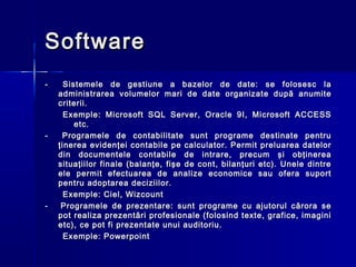 Software
-     Sistemele de gestiune a bazelor de date: se folosesc la
    administrarea volumelor mari de date organizate după anumite
    criterii.
      Exemple: Microsoft SQL Server, Oracle 9I, Microsoft ACCESS
         etc.
-    Programele de contabilitate sunt programe destinate pentru
    ţinerea evidenţei contabile pe calculator. Permit preluarea datelor
    din documentele contabile de intrare, precum şi obţinerea
    situaţiilor finale (balanţe, fişe de cont, bilanţuri etc). Unele dintre
    ele permit efectuarea de analize economice sau ofera suport
    pentru adoptarea deciziilor.
      Exemple: Ciel, Wizcount
-    Programele de prezentare: sunt programe cu ajutorul cărora se
    pot realiza prezentări profesionale (folosind texte, grafice, imagini
    etc), ce pot fi prezentate unui auditoriu.
      Exemple: Powerpoint
 