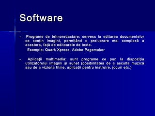 Software
-   Programe de tehnoredactare: servesc la editarea documentelor
    ce conţin imagini, permiţând o prelucrare mai complexă a
    acestora, faţă de editoarele de texte.
     Exemple: Quark Xpress, Adobe Pagemaker

-    Aplicaţii multimedia: sunt programe ce pun la dispoziţia
    utilizatorului imagini şi sunet (posibilitatea de a asculta muzică
    sau de a viziona filme, aplicaţii pentru instruire, jocuri etc.)
 