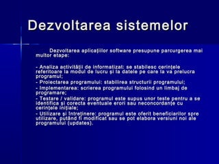 Dezvoltarea sistemelor
      Dezvoltarea aplicaţiilor software presupune parcurgerea mai
 multor etape:

 - Analiza activităţii de informatizat: se stabilesc cerinţele
 referitoare la modul de lucru şi la datele pe care la va prelucra
 programul;
 - Proiectarea programului: stabilirea structurii programului;
 - Implementarea: scrierea programului folosind un limbaj de
 programare;
 - Testare / validare: programul este supus unor teste pentru a se
 identifica şi corecta eventuale erori sau neconcordanţe cu
 cerinţele iniţiale;
 - Utilizare şi întreţinere: programul este oferit beneficiarilor spre
 utilizare, putând fi modificat sau se pot elabora versiuni noi ale
 programului (updates).
 