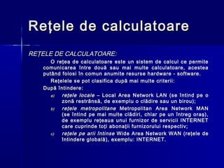 Reţele de calculatoare
REŢELE DE CALCULATOARE:
      O reţea de calculatoare este un sistem de calcul ce permite
   comunicarea între două sau mai multe calculatoare, acestea
   putând folosi în comun anumite resurse hardware - software.
      Reţelele se pot clasifica după mai multe criterii:
   După întindere:
      a)  reţele locale – Local Area Network LAN (se întind pe o
          zonă restrânsă, de exemplu o clădire sau un birou);
      b)  reţele metropolitane Metropolitan Area Network MAN
          (se întind pe mai multe clădiri, chiar pe un întreg oraş),
          de exemplu reţeaua unui furnizor de servicii INTERNET
          care cuprinde toţi abonaţii furnizorului respectiv;
      c)  reţele pe arii întinse Wide Area Network WAN (reţele de
          întindere globală), exemplu: INTERNET.
 