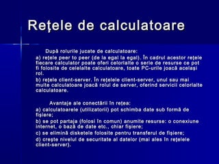 Reţele de calculatoare
      După rolurile jucate de calculatoare:
 a) reţele peer to peer (de la egal la egal). În cadrul acestor reţele
 fiecare calculator poate oferi celorlalte o serie de resurse ce pot
 fi folosite de celelalte calculatoare, toate PC-urile joacă acelaşi
 rol.
 b) reţele client-server. În reţelele client-server, unul sau mai
 multe calculatoare joacă rolul de server, oferind servicii celorlalte
 calculatoare.

       Avantaje ale conectării în reţea:
 a) calculatoarele (utilizatorii) pot schimba date sub formă de
 fişiere;
 b) se pot partaja (folosi în comun) anumite resurse: o conexiune
 internet, o bază de date etc., chiar fişiere;
 c) se elimină disketele folosite pentru transferul de fişiere;
 d) creşte nivelul de securitate al datelor (mai ales în reţelele
 client-server).
 