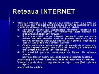 Reţeaua INTERNET
    Reţeaua Internet este o reţea de calculatoare întinsă pe întregul
     glob (este cea mai mare reţea din lume ca arie de răspândire şi ca
     număr de utilizatori). Principalele utilizări ale reţelei:
    a) Navigarea (browsing): vizualizarea resurselor existente pe
         INTERNET, prin serviciul WorldWideWeb. Este necesar un
         program special denumit browser;
    b) Poşta electronică de pe internet (webmail), care se poate
         accesa tot prin browser, este de preferat email-ului, din 2
         motive: accesarea serviciului webmail este gratuită, securitatea
         este asigurată de administratorii webmail;
    c) Chat: comunicarea instantanee (fie prin mesaje de la tastatura,
         fie prin căşti+microfon) între utilizatori. Se face prin intermediul
         unui program de tip “instant messenger”;
    d) ftp: s e rviciul permite descărcarea de fişiere din reţeaua
         Internet.
         Serviciul Search engine (motor de căutare) permite căutarea
    printre paginile internet a informaţiilor dorite. Motoarele de căutare
    întreţin baze de date cu paginile de pe reţea, permiţând găsirea
         lejeră
    a informaţiilor căutate.
 