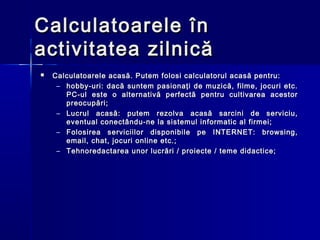Calculatoarele în
activitatea zilnică
   Calculatoarele acasă. Putem folosi calculatorul acasă pentru:
     – hobby-uri: dacă suntem pasionaţi de muzică, filme, jocuri etc.
       PC-ul este o alternativă perfectă pentru cultivarea acestor
       preocupări;
     – Lucrul acasă: putem rezolva acasă sarcini de serviciu,
       eventual conectându-ne la sistemul informatic al firmei;
     – Folosirea serviciilor disponibile pe INTERNET: browsing,
       email, chat, jocuri online etc.;
     – Tehnoredactarea unor lucrări / proiecte / teme didactice;
 