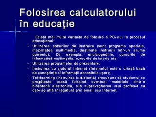 Folosirea calculatorului
în educaţie
       Există mai multe variante de folosire a PC-ului în procesul
     educaţional:
 -   Utilizarea softurilor de instruire (sunt programe speciale,
     majoritatea multimedia, destinate instruirii într-un anume
     domeniu).     De    exemplu:     enciclopediile,  cursurile   de
     informatică multimedia, cursurile de istorie etc;
 -   Utilizarea programelor de prezentare;
 -   Instruirea cu ajutorul Internet (Internetul este o uriaşă bază
     de cunoştinţe şi informaţii accesibile uşor);
 -   Telelearning (instruirea la distanţă) presupune că studentul se
     pregăteşte    acasă    folosind   eventual    materiale   dintr-o
     bibliotecă electronică, sub supravegherea unui profesor cu
     care se află în legătură prin email sau Internet.
 