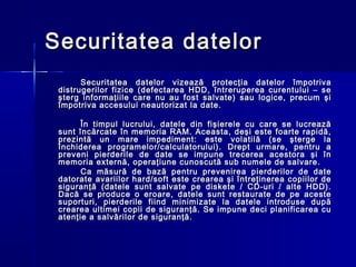 Securitatea datelor
       Securitatea datelor vizează protecţia datelor împotriva
 distrugerilor fizice (defectarea HDD, întreruperea curentului – se
 şterg informaţiile care nu au fost salvate) sau logice, precum şi
 împotriva accesului neautorizat la date.

       În timpul lucrului, datele din fişierele cu care se lucrează
 sunt încărcate în memoria RAM. Aceasta, deşi este foarte rapidă,
 prezintă un mare impediment: este volatilă (se şterge la
 închiderea programelor/calculatorului). Drept urmare, pentru a
 preveni pierderile de date se impune trecerea acestora şi în
 memoria externă, operaţiune cunoscută sub numele de salvare.
       Ca măsură de bază pentru prevenirea pierderilor de date
 datorate avariilor hard/soft este crearea şi întreţinerea copiilor de
 siguranţă (datele sunt salvate pe diskete / CD-uri / alte HDD).
 Dacă se produce o eroare, datele sunt restaurate de pe aceste
 suporturi, pierderile fiind minimizate la datele introduse după
 crearea ultimei copii de siguranţă. Se impune deci planificarea cu
 atenţie a salvărilor de siguranţă.
 
