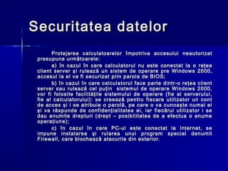 Securitatea datelor
       Protejarea calculatoarelor împotriva accesului neautorizat
 presupune următoarele:
       a) în cazul în care calculatorul nu este conectat la o reţea
 client server şi rulează un sistem de operare pre Windows 2000,
 accesul la el va fi securizat prin parola de BIOS;
       b) în cazul în care calculatorul face parte dintr-o reţea client
 server sau rulează cel puţin sistemul de operare Windows 2000,
 vor fi folosite facilităţile sistemului de operare (fie al serverului,
 fie al calculatorului): se creează pentru fiecare utilizator un cont
 de acces şi i se atribuie o parolă, pe care o va cunoaşte numai el
 şi va răspunde de confidenţialitatea ei, iar fiecărui utilizator i se
 dau anumite drepturi (drept – posibilitatea de a efectua o anume
 operaţiune);
       c) în cazul în care PC-ul este conectat la Internet, se
 impune instalarea şi rularea unui program special denumit
 Firewall, care blochează atacurile din exterior.
 
