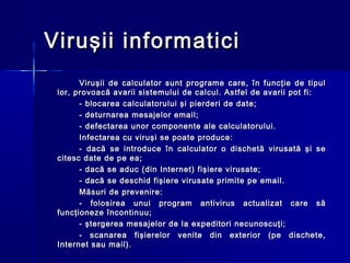 Viruşii informatici
       Viruşii de calculator sunt programe care, în funcţie de tipul
 lor, provoacă avarii sistemului de calcul. Astfel de avarii pot fi:
       - blocarea calculatorului şi pierderi de date;
       - deturnarea mesajelor email;
       - defectarea unor componente ale calculatorului.
       Infectarea cu viruşi se poate produce:
       - dacă se introduce în calculator o dischetă virusată şi se
 citesc date de pe ea;
       - dacă se aduc (din Internet) fişiere virusate;
       - dacă se deschid fişiere virusate primite pe email.
       Măsuri de prevenire:
       - folosirea unui program antivirus actualizat care să
 funcţioneze încontinuu;
       - ştergerea mesajelor de la expeditori necunoscuţi;
       - scanarea fişierelor venite din exterior (pe dischete,
 Internet sau mail).
 