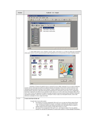 Secţiune                                                    Explicaţii – text - imagini




                        3. Dacă optăm pentru Access database wizards, pages, and projects se va lansa un dialog prin intermediul
             căruia putem selecta wizard-ul specializat pentru tipul de aplicaţie ales (ne sunt prezentate un număr de aplicaţii tipice):




                        Permanent, în funcţie de modul de lucru şi contextul în care ne aflăm, programul Access ne pune la dispoziţie
             anumite meniuri contextuale (accesibile prin apăsarea butonului din dreapta al mouse-ului) sau bare de meniuri şi de
             instrumente speciale posibil de utilizat în orice moment. O tratare exhaustivă a acestora nu este necesară şi nici chiar
             posibilă deoarece Microsoft a lăsat liberă utilizatorilor posibilitatea de a particulariza aceste bare şi deci configuraţiile
             meniurilor şi butoanelor pot diferi de la un calculator la altul. Sub Access, la fel ca sub oricare alt program Office (Word,
             Excel, Power Point), este important să învăţăm să navigăm utilizând la maximum interactivitatea sistemului oferită prin
             intermediul asistenţilor, a help-urilor senzitive şi a mesajelor tooltip ce apar pe un fond galben deschis, atunci când
             întârziem cu prompter-ul mouse asupra unui buton.

5.1.2.3      Crearea unei baze de date noi

                          Se poate face în mai multe moduri:
                               ·     Prin lansarea în execuţie a programului Microsoft Access iar apoi prin bifarea opţiunii Blank
                                     Access database din dialogul de început. În continuare confirmarea prin apăsarea butonului
                                     <OK> va determina lansarea unui dialog de deschidere prin intermediul căruia vor putea fi
                                     stabilite numele noii baze de date şi locaţia unde aceasta se va salva.
                               ·     Din meniul File al programului Microsoft Access, prin alegerea opţiunii New (sau apăsând
                                     butonul New din bara de instrumente). În urma acestor acţiuni se va lansa dialogul de deschidere




                                                                10
 