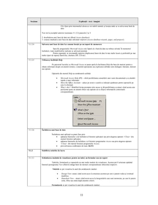 Secţiune                                                   Explicaţii – text - imagini

                                     File Open prin intermediul căruia se vor stabili numele şi locaţia unde se va salva noua bază de
                                     date.

             Vezi de la exemplul anterior (secţiunea 5.1.2.2) punctele 2 şi 3:

             2. deschiderea unei baze de date noi (Blank Access database)
             3. crearea imediată a unei baze de date utilizând vrăjitorii (Access database wizards, pages, and projects).

5.1.2.4      Salvarea unei baze de date la o anume locaţie pe un suport de memorare

                             Specific programului Microsoft Access este faptul că o bază de date nu trebuie salvată. În momentul
             închiderii, toate modificările realizate se salvează automat.
                             Pentru siguranţă, se recomandă copierea (duplicarea) bazei de date în mai multe locuri şi preferabil pe mai
             multe tipuri de suporţi (hard disc, dischete ZIP, CD etc).

5.1.2.5      Utilizarea facilităţii Help

                          Pe parcursul lucrului cu Microsoft Access se poate apela la facilitatea Help din bara de meniuri pentru a
             obţine informaţii despre un anumit termen, o anumită operaţiune sau explicarea utilităţii unor dialoguri, butoane, meniuri
             sau opţiuni.

                          Opţiunile din meniul Help au următoarele utilităţi:

                                ·    Microsoft Access Help (F1) – oferă posibilitatea consultării unei vaste documentaţii şi a căutării
                                     rapide a unor informaţii
                                ·    Show the Office Assistant – aduce pe ecran o casetă cu indicaţii ajutătoare pentru operaţiile pe
                                     care le efectuaţi
                                ·    What’s this?- Modifică forma prompter-ului mouse şi dă posibilitatea ca atunci când acesta este
                                     poziţionat peste un anumit obiect sau opţiune să se afişeze informaţiile contextuale
                                     corespunzătoare.




5.1.2.6      Închiderea unei baze de date

                          Închiderea unei aplicaţii se poate face prin:
                               ·     apăsarea butonului x de închidere al ferestrei aplicaţiei sau prin alegerea opţiunii <Close> din
                                     meniul ferestrei aplicaţiei;
                               ·     apăsarea butonului de închidere x al ferestrei programului Access sau prin alegerea opţiunii
                                     <Close> din meniul ferestrei programului Access;
                               ·     prin utilizarea combinaţiei de taste Alt-F4.

5.1.3        Stabilirea setărilor de lucru


5.1.3.1      Schimbarea modului de vizualizare pentru un tabel, un formular sau un raport

                          Tabelele, formularele şi rapoartele au mai multe moduri de vizualizare. Acestea pot fi selectate apăsând
             butonul (pictograma) View aflată în stânga barei de meniuri corespunzătoare obiectului respectiv.

                          Tabelele se pot vizualiza în unul din următoarele moduri:

                                 ·    Design View- atunci când avem acces la structura acestora pe care o putem vedea şi eventual
                                      modifica;
                                 ·    Datasheet View – atunci când avem acces la înregistrările care sunt memorate, pe care le putem
                                      sorta, filtra sau căuta după anumite criterii.

                          Formularele se pot vizualiza în unul din următoarele moduri:




                                                               11
 