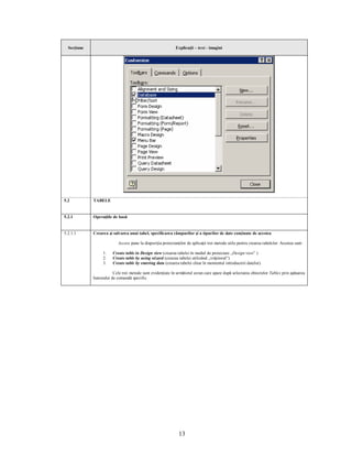 Secţiune                                                   Explicaţii – text - imagini




5.2          TABELE


5.2.1        Operaţiile de bază


5.2.1.1      Crearea şi salvarea unui tabel, specificarea câmpurilor şi a tipurilor de date conţinute de acestea

                           Access pune la dispoziţia proiectanţilor de aplicaţii trei metode utile pentru crearea tabelelor. Acestea sunt:

                  1.    Create table in Design view (crearea tabelei în modul de proiectare „Design view” )
                  2.    Create table by using wizard (crearea tabelei utilizând „vrăjitorul”)
                  3.    Create table by entering data (crearea tabelei chiar în momentul introducerii datelor).

                        Cele trei metode sunt evidenţiate în următorul ecran care apare după selectarea obiectelor Tables prin apăsarea
             butonului de comandă specific.




                                                               13
 