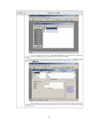 Secţiune                                                  Explicaţii – text - imagini




                      Cea mai des utilizată metodă este prima - Create table in Design view, care odată selectată şi punctată prin
           <Enter> sau dublu clic ne deplasează în aceeaşi machetă de proiectare ce apare şi la apăsarea
           butonului           .
                  În următoarea figură se poate vedea macheta de proiectare disponibilă în momentul creării tabelei Date personale
           angajaţi (tabelă care a mai fost prezentată într-un capitol anterior, atunci când s-a discutat relaţia „unu la mulţi”).




                      Numele câmpurilor se înscriu prin tastarea acestora în coloana Field Name iar tipul de dată se selectează prin
           intermediul unei liste (control combo box) care apare atunci când se execută un clic în linia cu câmpul dorit, în dreptul
           coloanei Data Type.




                                                           14
 