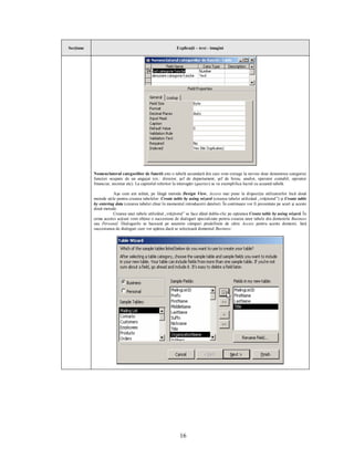 Secţiune                                                   Explicaţii – text - imagini




           Nomenclatorul categoriilor de functii este o tabelă secundară din care vom extrage la nevoie doar denumirea categoriei
           funcţiei ocupate de un angajat (ex.: director, şef de departament, şef de birou, analist, operator contabil, operator
           financiar, secretar etc). La capitolul referitor la interogări (queries) se va exemplifica lucrul cu această tabelă.

                      Aşa cum am arătat, pe lângă metoda Design View, Access mai pune la dispoziţia utilizatorilor încă două
           metode utile pentru crearea tabelelor: Create table by using wizard (crearea tabelei utilizând „vrăjitorul”) şi Create table
           by entering data (crearea tabelei chiar în momentul introducerii datelor). În continuare vor fi prezentate pe scurt şi aceste
           două metode.
                      Crearea unei tabele utilizând „vrăjitorul” se face dând dublu-clic pe opţiunea Create table by using wizard. În
           urma acestei acţiuni vom obţine o succesiune de dialoguri specializate pentru crearea unor tabele din domeniile Business
           sau Personal. Dialogurile se bazează pe anumite câmpuri predefinite de către Access pentru aceste domenii. Iată
           succesiunea de dialoguri care vor apărea dacă se selectează domeniul Business:




                                                             16
 