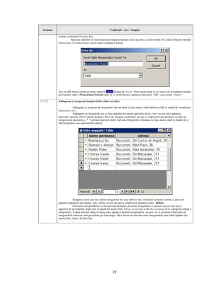 Secţiune                                                    Explicaţii – text - imagini

             similar cu butonul Primary Key.
                        Salvarea tabelelor se realizează prin alegerea opţiunii Save sau Save as din meniul File aflat în bara de meniuri
             (Menu bar). În urma acestei acţiuni apare următorul dialog:




             Aici se află înscris iniţial un nume implicit Table1 propus de Access. Peste acest nume se va înscrie de la tastatură numele
             dorit pentru tabel, (Nomenclator functii) apoi se va confirma prin apăsarea butonului <OK> sau a tastei <Enter>.

5.2.1.2      Adăugarea şi ştergerea înregistrărilor dintr-un tabel

                           Adăugarea şi ştergerea de înregistrări într-un tabel se face atunci când tabelul se află in modul de vizualizare
             Datasheet view.
                           Adăugarea de înregistrări noi se face apăsând din meniu opţiunile Insert, New record, prin apăsarea
             butonului specific aflat în partea dreapta a barei de navigare a tabelului sau pur şi simplu prin poziţionarea în tabel pe
             înregistrarea marcată cu „* ” (ultimul rând din tabel). Salvarea înregistrării introduse se face atunci când ne mutăm pe o
             altă înregistrare sau când salvăm tabelul.




                            Ştergerea uneia sau mai multor înregistrări ale unui tabel se face selectând coloanele dorite şi apoi prin
             apăsarea opţiunilor din meniu: Edit, Delete record sau pur şi simplu prin apăsarea tastei <Delete>.
                            Selectarea înregistrărilor se face prin poziţionarea pe prima înregistrare cu ajutorul mouse-ului sau a
             săgeţilor de pe tastatură, după care se apasă din meniu Edit, Select record sau se dă clic cu mouse-ul în marginea stângă a
             înregistrării. Ţinând butonul stâng al mouse-ului apăsat şi baleind înregistrările, acestea vor fi selectate. Observăm că
             înregistrările selectate sunt prezentate pe fond negru. Dacă dorim să selectăm toate înregistrările unui tabel apăsăm din
             meniu Edit, Select All Records.




                                                                19
 