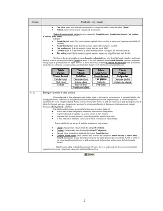 Secţiune                                                    Explicaţii – text - imagini

                        ·     Cod client poate avea aceleaşi caracteristici cu câmpul cu acelaşi nume din tabela Clienţi;
                        ·     Delegat poate fi de tip text de lungime 20 de caractere.

                          Tabela Conţinut detalii facturi va avea câmpurile: Număr factură, Număr linie factură, Cod produs,
             Cantitate, Preţ unitar.
                          Câmpul:
                        ·    Număr factură poate fi de tip text (poate cuprinde litere şi cifre), şi poate avea lungimea maximă de 10
                             caractere;
                        ·    Număr linie factură poate fi de tip numeric cuprins între valoarea 1 şi 150;
                        ·    Cod produs poate fi de tip numeric, întreg, mai mic decât 5000.
                        ·    Cantitate poate fi de tip numeric şi poate memora numere cu virgulă dar mai mari decât 0;
                        ·    Preţ unitar poate fi de tip numeric şi poate memora numere cu virgulă dar mai mari decât 0.

                           Se observă din acest exemplu că, deşi denumirea clientului (care este destul de lungă) va apărea pe fiecare
             factură, ea nu se va memora în tabela Facturi ca atare, ci aici va fi memorat numai codul clientului (care este un număr
             întreg) ce va fi gestionat mult mai rapid. Similar se petrec lucrurile şi în tabela Conţinut detalii facturi unde denumirea
             produsului se substituie cu codul acestuia iar elementele facturii vor fi substituite cu numărul facturii.




5.1.1.3      Înţelegerea noţiunii de cheie primară

                           Puterea bazelor de date relaţionale este dată de faptul că informaţiile se memorează în mai multe tabele, dar
             există posibilitatea (folosindu-ne de legăturile existente între tabele) să aducem împreună rapid şi eficient aceste date,
             dacă între ele există o legătură logică. Pentru aceasta, fiecare tabel trebuie să aibă un câmp sau un grup de câmpuri care să
             identifice în mod unic orice înregistrare a acestuia. În terminologia bazelor de date acest câmp sau grup de câmpuri
             formează cheia primară a tabelului.
                           La stabilirea cheii primare a unui tabel trebuie avut în vedere faptul că:
                         ·     aceasta va fi în mod obligatoriu completată pentru fiecare înregistrare;
                         ·     nu pot exista două înregistrări cu aceeaşi valoare a cheii primare;
                         ·     lungimea cheii primare afectează viteza de prelucrare a datelor din tabel;
                         ·     în mod implicit un tabel este vizualizat în ordine crescătoare a cheii primare.

                            Pentru tabelele de mai sus pot fi stabilite următoarele chei primare:

                        ·     Clienţi: cheia primară este alcătuită din câmpul Cod client;
                        ·     Produse: cheia primară este alcătuită din câmpul Cod produs;
                        ·     Facturi: cheia primară este alcătuită din câmpul Număr factură;
                        ·     Conţinut detalii facturi: cheia primară este alcătuită din câmpurile Număr factură şi Număr linie
                              factură, deoarece pe aceeaşi factură sunt înscrise mai multe produse pe linii diferite. Astfel, în tabel nu
                              vor exista două înregistrări care să aibă acelaşi număr de factură şi acelaşi număr de linie în cadrul
                              facturii.

                            Stabilirea unui câmp ca fiind cheie primară (Primary Key), se realizează sub Access prin intermediul
             machetelor de creare / actualizare a structurii tabelelor (Design View        ).




                                                                 2
 