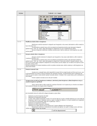 Secţiune                                                    Explicaţii – text - imagini




5.2.1.4      Modificarea datelor dintr-o înregistrare

                          Modificarea valorilor memorate în câmpurile unei înregistrări se face atunci când tabelul se află in modul de
             lucru Datasheet view.
                          Ne poziţionăm cu ajutorul mouse-ului sau tastaturii pe înregistrarea dorită şi apoi parcurgem câmpurile
             apăsând tastele <Tab> sau <Enter> până când ajungem în câmpul dorit, pe care îl modificăm prin editare.
                          Salvarea înregistrării modificate se produce automat atunci când ne mutăm pe o altă înregistrare sau când
             salvăm tabelul.

5.2.1.5      Ştergerea datelor dintr-o înregistrare

                          Ştergerea valorilor memorate în câmpurile unei înregistrări se face atunci când tabelul se află in modul de
             vizualizare Datasheet view.
                          Ne poziţionăm cu ajutorul mouse-ului sau tastaturii pe înregistrarea dorită şi apoi parcurgem câmpurile
             apăsând tastele <Tab> sau <Enter> până când ajungem în câmpul dorit, căruia (prin editare) îi ştergem valoarea. Acest
             lucru nu este posibil pentru câmpurile componente ale cheii primare sau alte câmpuri care nu admit să fie lipsite de valori
             (nu admit valoarea Null).
             Salvarea înregistrării şi eventual semnalarea erorilor se produce automat atunci când ne mutăm pe o altă înregistrare sau
             când salvăm tabelul.

5.2.1.6      Folosirea comenzii Undo

                           Aceasta este o comandă foarte utilă, disponibilă în meniul Edit tot timpul lucrului sub Microsoft Access, care
             ne dă posibilitatea să revenim la starea de dinaintea unei operaţiuni efectuate. Această facilitate poate fi apelată de mai
             multe ori succesiv pentru a anula anumite operaţii executate anterior. Comanda Undo se poate lansa şi prin combinaţia de
             taste Ctrl-Z.
                           Există si operaţii executate care nu mai pot fi anulate.

5.2.1.7      Navigarea într-un tabel pe înregistrarea următoare, anterioară, prima înregistrare, ultima înregistrare sau pe o
             anumită înregistrare specificată

                          Atunci când un tabel se află în modul de vizualizare Datasheet view în partea de jos a ferestrei este afişată o
             bară standard de butoane de navigare printre înregistrări:




             prin intermediul cărora (în ordine de la stânga la dreapta) se poate obţine:

             o     deplasarea pe prima înregistrare din tabel
             o     deplasarea pe înregistrarea anterioară
             o     se poate vedea numărul înregistrării curente (5 în cazul de faţă) sau se poate comanda deplasarea pe un alt număr de
                   înregistrare, dacă în locul numărului curent (ce apare în câmpul de editare) se va înscrie numărul noii înregistrării
                   pe care dorim să ne poziţionăm, după care se apăsă tasta <Enter>)
             o     deplasarea pe înregistrarea următoare
             o     deplasarea pe ultima înregistrare a tabelului
             o     deplasarea pe un spaţiu special rezervat (marcat prin *) pentru adăugarea unei înregistrări noi.
                           Înregistrarea curentă este evidenţiată prin intermediul pictogramei care apare în stânga acesteia sub forma
             vârfului unei săgeţi orientate spre dreapta:




                                                                21
 