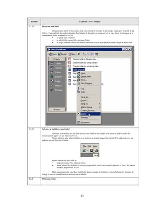 Secţiune                                                    Explicaţii – text - imagini

5.2.1.8      Ştergerea unui tabel

                         Ştergerea unui tabel se face atunci când este selectat în fereastra de prezentare a aplicaţiei obiectul de tip
             Tables. Toate tabelele din cadrul aplicaţiei fiind afişate în fereastră, se selectează cel pe care dorim să-l ştergem şi se
             urmează una dintre următoarele trei căi:
                         ·     se apasă tasta <Delete>
                         ·     se solicită din meniu Edit, opţiunea Delete
                         ·     se alege comanda Delete din meniul contextual activat prin apăsarea butonul drept al mouse-ului.




5.2.1.9      Salvarea şi închiderea unui tabel

                          Salvarea si închiderea (cu sau fără salvare) unui tabel se face atunci când acesta se află în modul de
             vizualizare Design View sau Datasheet View.
                          Pentru salvarea unui tabel cu datele şi cu structura sa actuală alegem din meniul File, opţiunea Save sau
             apăsăm butonul Save din Toolbar.




                          Pentru închiderea unui tabel se:
                          ·    alege din meniu File, opţiunea Close
                          ·    apasă butonul de închidere a ferestrei programului Access sau se apasă opţiunea <Close> din meniul
                               ferestrei programului Access.

                          Dacă asupra tabelului s-au făcut modificări, după comanda de închidere, sistemul afişează o fereastră de
             dialog în care se întreabă dacă se salvează sau nu tabelul.

5.2.2        Definirea cheilor




                                                                22
 