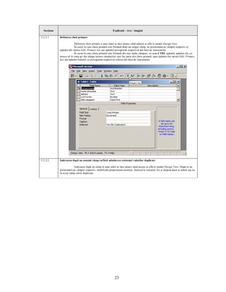 Secţiune                                                  Explicaţii – text - imagini

5.2.2.1      Definirea cheii primare

                         Definirea cheii primare a unui tabel se face atunci când tabelul se află în modul Design View.
                         În cazul în care cheia primară este formată dintr-un singur câmp, ne poziţionăm pe câmpul respectiv şi
             apăsăm din meniu Edit, Primary key sau apăsăm pictograma respectivă din bara de instrumente.
                         În cazul în care cheia primară este formată din mai multe câmpuri, cu tasta CTRL apăsată, apăsăm clic cu
             mouse-ul în zona gri din stânga tuturor câmpurilor care fac parte din cheia primară, apoi apăsăm din meniu Edit, Primary
             key sau apăsăm butonul cu pictograma respectivă (cheia) din bara de instrumente.




5.2.2.2      Indexarea după un anumit câmp cu/fără admiterea existenţei valorilor duplicate

                         Indexarea după un câmp al unui tabel se face atunci când acesta se află în modul Design View. După ce ne
             poziţionăm pe câmpul respectiv, modificăm proprietatea acestuia: Indexed la valoarea Yes şi alegem dacă se admit sau nu
             în acest câmp valori duplicate.




                                                             23
 