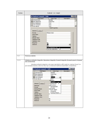 Secţiune                                                  Explicaţii – text - imagini




5.2.3        Proiectarea tabelelor


5.2.3.1      Schimbarea atributelor câmpurilor: dimensiunea câmpurilor, formatul câmpurilor (formatul numeric şi formatul
             dată calendaristică)

                          Schimbarea atributelor câmpurilor se face atunci când tabelul se află în modul de vizualizare Design View
             prin intermediul meniului (combo box) Data Type şi eventual prin modificarea proprietăţilor corespunzătoare.




                                                             24
 